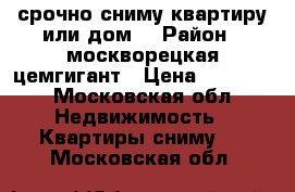 срочно сниму квартиру или дом. › Район ­ москворецкая цемгигант › Цена ­ 15 000 - Московская обл. Недвижимость » Квартиры сниму   . Московская обл.